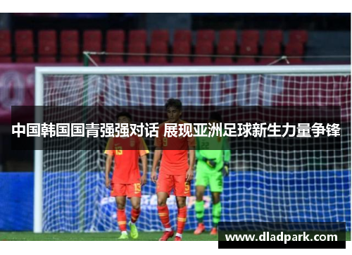中国韩国国青强强对话 展现亚洲足球新生力量争锋