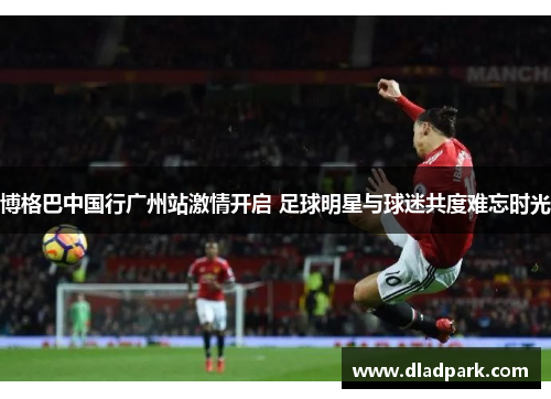 博格巴中国行广州站激情开启 足球明星与球迷共度难忘时光