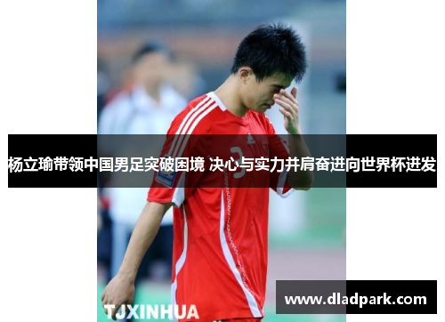 杨立瑜带领中国男足突破困境 决心与实力并肩奋进向世界杯进发