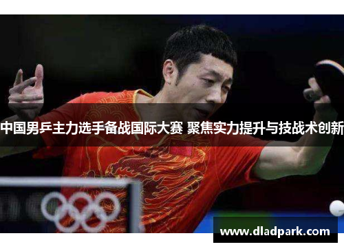 中国男乒主力选手备战国际大赛 聚焦实力提升与技战术创新